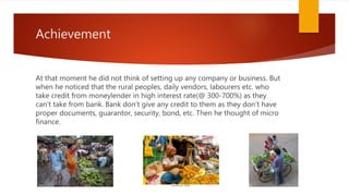 Achievement
At that moment he did not think of setting up any company or business. But
when he noticed that the rural peoples, daily vendors, labourers etc. who
take credit from moneylender in high interest rate(@ 300-700%) as they
can’t take from bank. Bank don’t give any credit to them as they don’t have
proper documents, guarantor, security, bond, etc. Then he thought of micro
finance.
 