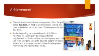 Achievement
 Ghosh formed a microfinance company in West Bengal,
called Bandhan, in 2001 to give tiny loans to help the
poor in Kolkata's suburban town. The company started
as a trust.
 At the beginning he provided credit of Rs.500 to
Rs.10000 for starting any business and small
requirement on livelihood without much paper work. He
use to go village to village to educate people on credit
system and encourage them to repay through proper
monitoring and helping their works.
 