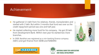 Achievement
 He gathered 1.5 lakh from his relatives, friends, moneylenders and
started with 2 lakh. But within 3 months that fund was over as the
credit repayment period was one and half year.
 He started collecting more fund for his company. He got 20 lakh
from Development Bank. Within next year he started two more
branches.
 In 2009, Bandhan was registered as a non-banking finance company
(NBFC) and got finance from SIDBI and NABARD.
 