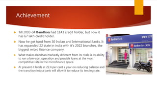 Achievement
 Till 2003-04 Bandhan had 1143 credit holder, but now it
has 67 lakh credit holder.
 Now he get fund from 30 Indian and International Banks. It
has expanded 22 state in india with it’s 2022 branches, the
biggest micro finance company
 What makes Bandhan markedly different from its rivals is its ability
to run a low-cost operation and provide loans at the most
competitive rate in the microfinance space.
 At present it lends at 22.4 per cent a year on reducing balance and
the transition into a bank will allow it to reduce its lending rate.
 
