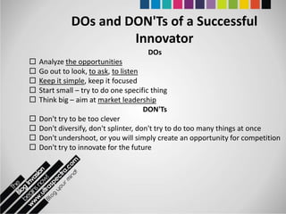 DOs and DON'Ts of a Successful
                      Innovator
                                     DOs
   Analyze the opportunities
   Go out to look, to ask, to listen
   Keep it simple, keep it focused
   Start small – try to do one specific thing
   Think big – aim at market leadership
                                       DON'Ts
   Don't try to be too clever
   Don't diversify, don't splinter, don't try to do too many things at once
   Don't undershoot, or you will simply create an opportunity for competition
   Don't try to innovate for the future
 