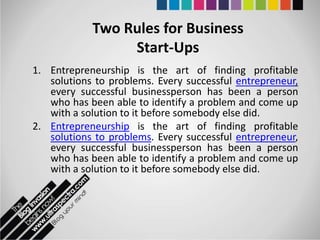 Two Rules for Business
                 Start-Ups
1. Entrepreneurship is the art of finding profitable
   solutions to problems. Every successful entrepreneur,
   every successful businessperson has been a person
   who has been able to identify a problem and come up
   with a solution to it before somebody else did.
2. Entrepreneurship is the art of finding profitable
   solutions to problems. Every successful entrepreneur,
   every successful businessperson has been a person
   who has been able to identify a problem and come up
   with a solution to it before somebody else did.
 
