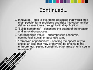 Continued…
 Innovates – able to overcome obstacles that would stop
  most people; turns problems and risks into opportunities;
  delivers - sees ideas through to final application
 'Builds something' – describes the output of the creation
  and innovation process
 'Of recognized value' – encompasses economic,
  commercial, social, or aesthetic value
 'Perceived opportunities' – spotting the opportunity to
  exploit an idea that may or may not be original to the
  entrepreneur; seeing something other miss or only see in
  retrospect1
 