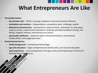 What Entrepreneurs Are Like
•   Personality factors
     – born/made ratio – 50/50, a synergy of genetic and environmental influence
     – motivation and emotion – independence, competitive spirit, challenge, wealth
     – behavioral characteristics – perseverance, determination, orientation to clear goals,
         need to achieve, opportunity orientation, creativity, persistent problem-solving, risk-
         taking, integrity, honesty, internal locus on control
     – personality attributes – preferred styles: extrovert/introvert; sensor/intuit;
         thinker/feeler; and judger/perceiver
•   Environmental factors
     – family background – entrepreneurial heritage
     – age and education – begin entrepreneurial activity early; are not over-educated
     – work experience – most entrepreneurs first gain some work experience in the line of
         business they later start up
 