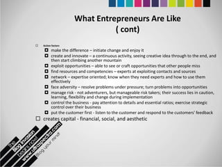What Entrepreneurs Are Like
                               ( cont)
   Action factors
     make the difference – initiate change and enjoy it
     create and innovate – a continuous activity, seeing creative idea through to the end, and
      then start climbing another mountain
     exploit opportunities – able to see or craft opportunities that other people miss
     find resources and competencies – experts at exploiting contacts and sources
     network – expertise oriented; know when they need experts and how to use them
      effectively
     face adversity – resolve problems under pressure; turn problems into opportunities
     manage risk - not adventurers, but manageable risk takers; their success lies in caution,
      learning, flexibility and change during implementation
     control the business - pay attention to details and essential ratios; exercise strategic
      control over their business
     put the customer first - listen to the customer and respond to the customers' feedback
 creates capital - financial, social, and aesthetic
 