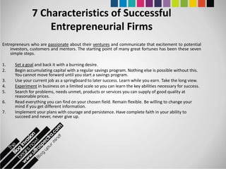 7 Characteristics of Successful
                   Entrepreneurial Firms
Entrepreneurs who are passionate about their ventures and communicate that excitement to potential
    investors, customers and mentors. The starting point of many great fortunes has been these seven
    simple steps.

1.    Set a goal and back it with a burning desire.
2.    Begin accumulating capital with a regular savings program. Nothing else is possible without this.
      You cannot move forward until you start a savings program.
3.    Use your current job as a springboard to later success. Learn while you earn. Take the long view.
4.    Experiment in business on a limited scale so you can learn the key abilities necessary for success.
5.    Search for problems, needs unmet, products or services you can supply of good quality at
      reasonable prices.
6.    Read everything you can find on your chosen field. Remain flexible. Be willing to change your
      mind if you get different information.
7.    Implement your plans with courage and persistence. Have complete faith in your ability to
      succeed and never, never give up.
 