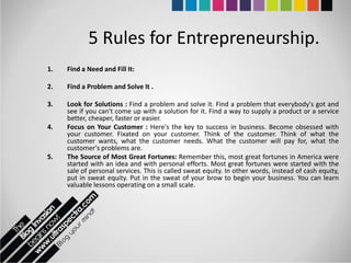 5 Rules for Entrepreneurship.
1.   Find a Need and Fill It:

2.   Find a Problem and Solve It .

3.   Look for Solutions : Find a problem and solve it. Find a problem that everybody's got and
     see if you can't come up with a solution for it. Find a way to supply a product or a service
     better, cheaper, faster or easier.
4.   Focus on Your Customer : Here's the key to success in business. Become obsessed with
     your customer. Fixated on your customer. Think of the customer. Think of what the
     customer wants, what the customer needs. What the customer will pay for, what the
     customer's problems are.
5.   The Source of Most Great Fortunes: Remember this, most great fortunes in America were
     started with an idea and with personal efforts. Most great fortunes were started with the
     sale of personal services. This is called sweat equity. In other words, instead of cash equity,
     put in sweat equity. Put in the sweat of your brow to begin your business. You can learn
     valuable lessons operating on a small scale.
 