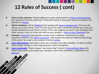 12 Rules of Success ( cont)
8.    Focus on the outcome. People judge you by your performance, so focus on the outcome.
      Be a yardstick of quality. Advertise. If they don't know it, they won't buy your product. Pay
      attention to design.
9.    Ask for feedback. Ask for feedback from people with diverse backgrounds. Each one will
      tell you one useful thing. If you're at the top of the chain, sometimes people won't give you
      honest feedback because they're afraid. In this case, disguise yourself, or get feedback from
      other sources. Focus on those who will use your product – listen to your customers first.
10.   Innovate. Innovation distinguishes a leader from a follower. Concentrate on really
      important creations and radical innovation. Hire people who want to make the best things
      in the world. You need a very product-oriented culture.
11.   Learn from failures. Sometimes when you innovate, you make mistakes. It is best to admit
      them quickly, and get on with improving your other innovations.
12.   Learn continually. There's always "one more thing" to learn! Cross-pollinate ideas with
      others both within and outside your company. Learn from customers, competitors and
      partners.
 