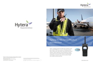 Hytera TETRA Series Product
                                                                                                                                                                                               Introduction

                                                                                                                                                                                               Hytera, complying with ETSI TETRA open standard, brings
                                                                                                                                                                                               you versatile TETRA series products, including portable
                                                                                                                                                                                               radio, mobile radio, data modem, base station and various
                                                                                                                                                                                               solutions. Hytera responds to your demands for mission
                                                                                                                                                                                               critical with the most valuable solution of leading digital
                                                                                                                                                                                               technologies, innovative user-oriented product design
                                                                                                                                                                                               and complete product portfolio.
Hytera Communications Corporation Limited
Address: HYT Tower, Hi-Tech Industrial Park North, Beihuan Rd.,   Hytera retains right to change the product design and specification.Should any printing mistake occur,
                                                                  Hytera doesn't bear relevant responsibility. Little difference betweenreal product and product indicated
Nanshan District, Shenzhen, China
                                                                  by printing materials will occur by printing reason.
                                                                                                                                                                                 EN20120828A




Tel: +86-755-2697 2999 Fax: +86-755-8613 7139 Post: 518057
Http://www.hytera.com Stock Code: 002583.SZ                              ,          are registered trademarks of Hytera Co., Ltd.   2012 Hytera Co., Ltd. All Rights Reserved.                                                                               www.hytera.com
 
