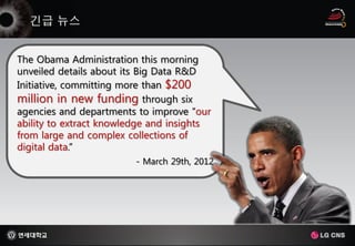 The Obama Administration this morning
unveiled details about its Big Data R&D
Initiative, committing more than $200
million in new funding through six
agencies and departments to improve “our
ability to extract knowledge and insights
from large and complex collections of
digital data.”
                         - March 29th, 2012
 
