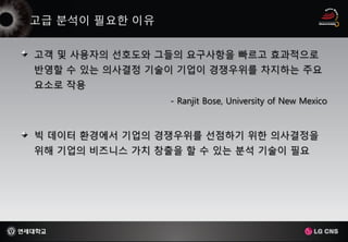 고객 및 사용자의 선호도와 그들의 요구사항을 빠르고 효과적으로
반영할 수 있는 의사결정 기술이 기업이 경쟁우위를 차지하는 주요
요소로 작용
                 - Ranjit Bose, University of New Mexico


빅 데이터 환경에서 기업의 경쟁우위를 선점하기 위한 의사결정을
위해 기업의 비즈니스 가치 창출을 할 수 있는 분석 기술이 필요
 