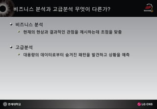 비즈니스 분석
 현재의 현상과 결과적인 관점을 제시하는데 초점을 맞춤


고급분석
 대용량의 데이터로부터 숨겨진 패턴을 발견하고 상황을 예측
 