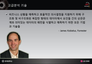 비즈니스 상황을 예측하고 효율적인 의사결정을 지원하기 위해 구
조화 및 비구조화된 복잡한 형태의 데이터에서 요인들 간의 상관관
계와 의미있는 데이터의 패턴을 식별하고 예측하기 위한 모든 기법
과 기술들
                      - James Kobielus, Forrester
 