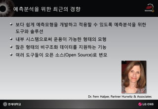 보다 쉽게 예측모형을 개발하고 적용할 수 있도록 예측분석을 위한
도구와 솔루션
내부 시스템으로써 운용이 가능한 형태의 모형
많은 형태의 비구조화 데이터를 지원하는 기능
여러 도구들이 오픈 소스(Open Source)로 변모




                       Dr. Fern Halper, Partner Hurwitz & Associates
 
