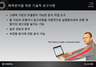 그래픽 기반의 모델링이 가능한 분석 작업 도구
둘 이상의 모형이나 알고리즘을 자동적으로 실행함으로써 모형 개
발자의 생산성을 높이는 기능
높은 성능의 분석
비정형 문서에 대한 분석 기능


                   Prof. Marcus Hudec, Universitat Wien
 