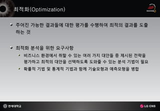 주어진 가능한 결과들에 대한 평가를 수행하여 최적의 결과를 도출
하는 것


최적화 분석을 위한 요구사항
  비즈니스 환경에서 취할 수 있는 여러 가지 대안들 중 제시된 전략을
  평가하고 최적의 대안을 선택하도록 도와줄 수 있는 분석 기법이 필요
  확률적 기법 및 통계적 기법과 함께 기술모형과 예측모형을 병합
 