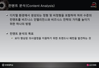 디지털 환경에서 생성되는 정형 및 비정형을 포함하여 여러 수준의
컨텐트를 비즈니스 인텔리전스와 비즈니스 전략의 가치를 높이기
위한 하나의 방법


컨텐트 분석의 목표
  보다 향상된 의사결정을 지원하기 위한 트랜드나 패턴을 발견하는 것
 