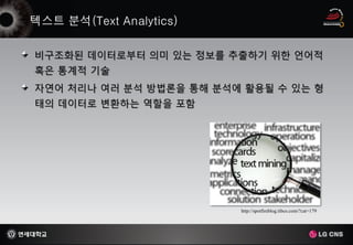 비구조화된 데이터로부터 의미 있는 정보를 추출하기 위한 언어적
혹은 통계적 기술
자연어 처리나 여러 분석 방법론을 통해 분석에 활용될 수 있는 형
태의 데이터로 변환하는 역할을 포함




                         http://spotfireblog.tibco.com/?cat=179
 