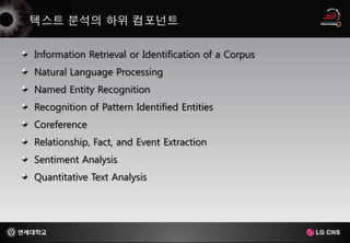 Information Retrieval or Identification of a Corpus
Natural Language Processing
Named Entity Recognition
Recognition of Pattern Identified Entities
Coreference
Relationship, Fact, and Event Extraction
Sentiment Analysis
Quantitative Text Analysis
 