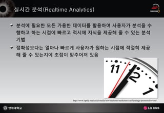 분석에 필요한 모든 가용한 데이터를 활용하여 사용자가 분석을 수
행하고 하는 시점에 빠르고 적시에 지식을 제공해 줄 수 있는 분석
기법
정확성보다는 얼마나 빠르게 사용자가 원하는 시점에 적절히 제공
해 줄 수 있는지에 초점이 맞추어져 있음




               http://www.optify.net/social-media/how-realtime-marketers-can-leverage-promoted-tweets/
 