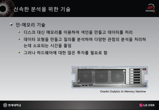 인-메모리 기술
  디스크 대신 메모리를 이용하여 색인을 만들고 데이터를 처리
  데이터 모형을 만들고 질의를 분석하며 다양한 관점의 분석을 처리하
  는데 소요되는 시간을 줄임
  그러나 하드웨어에 대한 많은 투자를 필요로 함




                        Oracle's Exalytics In-Memory Machine
 