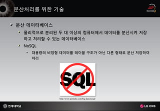 분산 데이터베이스
 물리적으로 분리된 두 대 이상의 컴퓨터에서 데이터를 분산시켜 저장
 하고 처리할 수 있는 데이터베이스
 NoSQL
    대용량의 비정형 데이터를 테이블 구조가 아닌 다른 형태로 분산 저장하여
    처리




             http://www.pentaho.com/big-data/nosql/
 