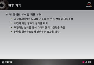 빅 데이터 분석의 적용 분야
  경쟁환경에서의 우위를 선점할 수 있는 선제적 의사결정
  사건에 대한 징후와 경과를 파악
  객관적인 분석을 통해 효과적인 의사결정을 촉진
  전략을 실행함으로써 발생하는 효과를 예측
 