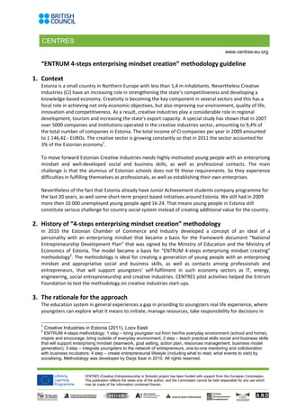 CENTRES
CENTRES (Creative Entrepreneurship in Schools) project has been funded with support from the European Commission.
This publication reflects the views only of the author, and the Commission cannot be held responsible for any use which
may be made of the information contained therein.
www.centres-eu.org
“ENTRUM 4-steps enterprising mindset creation” methodology guideline
1. Context
Estonia is a small country in Northern Europe with less than 1,4 m inhabitants. Nevertheless Creative
Industries (CI) have an increasing role in strengthening the state’s competitiveness and developing a
knowledge-based economy. Creativity is becoming the key component in several sectors and this has a
focal role in achieving not only economic objectives, but also improving our environment, quality of life,
innovation and competitiveness. As a result, creative industries play a considerable role in regional
development, tourism and increasing the state’s export capacity. A special study has shown that in 2007
over 5000 companies and institutions operated in the creative industries sector, amounting to 9,4% of
the total number of companies in Estonia. The total income of CI companies per year in 2009 amounted
to 1 146,42.- EUROs. The creative sector is growing constantly so that in 2011 the sector accounted for
3% of the Estonian economy1
.
To move forward Estonian Creative Industries needs highly motivated young people with an enterprising
mindset and well-developed social and business skills, as well as professional contacts. The main
challenge is that the alumnus of Estonian schools does not fit those requirements. So they experience
difficulties in fulfilling themselves as professionals, as well as establishing their own enterprises.
Nevertheless of the fact that Estonia already have Junior Achievement students company programme for
the last 20 years, as well some short-term project based initiatives around Estonia. We still had in 2009
more then 10 000 unemployed young people aged 16-24. That means young people in Estonia still
constitute serious challenge for country social system instead of creating additional value for the country.
2. History of “4-steps enterprising mindset creation” methodology
In 2010 the Estonian Chamber of Commerce and Industry developed a concept of an ideal of a
personality with an enterprising mindset that became a basis for the framework document “National
Entrepreneurship Development Plan” that was signed by the Ministry of Education and the Ministry of
Economics of Estonia. The model became a basis for “ENTRUM 4-steps enterprising mindset creating”
methodology2
. The methodology is ideal for creating a generation of young people with an enterprising
mindset and appropriative social and business skills, as well as contacts among professionals and
entrepreneurs, that will support youngsters’ self-fulfilment in such economy sectors as IT, energy,
engineering, social entrepreneurship and creative industries. CENTRES pilot activities helped the Entrum
Foundation to test the methodology on creative industries start-ups.
3. The rationale for the approach
The education system in general experiences a gap in providing to youngsters real life experience, where
youngsters can explore what it means to initiate, manage resources, take responsibility for decisions in
1
Creative Industries in Estonia (2011), Loov Eesti
2
ENTRUM 4-steps methodology: 1 step – bring youngster out from her/his everyday environment (school and home),
inspire and encourage, bring outside of everyday environment; 2 step – teach practical skills social and business skills
that will support enterprising mindset (teamwork, goal setting, action plan, resources management, business model
generation); 3 step – integrate youngsters to the network of entrepreneurs, one-to-one mentoring and colloboration
with business incubators; 4 step – create entrepreneurial lifestyle (including what to read, what events to visit) by
socialising. Methodology was developed by Darja Saar in 2010. All rights reserved.
 