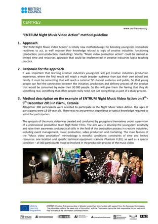 CENTRES
CENTRES (Creative Entrepreneurship in Schools) project has been funded with support from the European Commission.
This publication reflects the views only of the author, and the Commission cannot be held responsible for any use which
may be made of the information contained therein.
www.centres-eu.org
“ENTRUM Night Music Video Action” method guideline
1. Approach
“ENTRUM Night Music Video Action” is totally new methotodology for boosting youngsters immediate
readinees to act, as well improve their knowledge related to logic of creative industries functioning
(production, post-production, marketing). Shortly “Music video production action” could be named as
limited time and resources approach that could be implemented in creative industries logics teaching
practice.
2. Rationale for the approach
It was important that learning creative industries youngsters will get creative industries production
experience, where the final result will reach a much broader audience than just their own school and
family. It must be something that will reach a national TV channel audience and public. So that young
people can feel the connection between the initiation, production and delivery process of the product
that would be consumed by more then 30 000 people. So this will give them the feeling that they do
something real, something that other people really need, not just doing things as part of a study process.
3. Method description on the example of ENTRUM Night Music Video Action on 8th
-
9th
December 2013 in Pärnu, Estonia
Altogether 300 participants were selected to participate in the Night Music Video Action. The ages of
participants were 13-19 year old. There was no any previous experience or special knowledge required to
admit for participation.
The synopsis of the music video was created and conducted by youngsters themselves under supervision
of a professional production team High Roller Films. The aim was to develop the youngsters’ creativity
and raise their awareness and practical skills in the field of the production process in creative industries,
including event management, music production, video production and marketing. The main feature of
the “Music video production” methodology is stressful conditions: constraints of time and limited
resources: one location and specific technical equipment (camera Phantom FLEX), as well as a special
condition – all 300 participants must be involved in the production process of the music video.
 