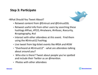 Step	
  3:	
  Par>cipate	
  

     • What	
  Should	
  You	
  Tweet	
  About?	
  
                 •  Retweet	
  content	
  from	
  @Entrust	
  and	
  @EntrustSSL	
  
                 •  Retweet	
  useful	
  info	
  from	
  other	
  users	
  by	
  searching	
  these	
  
                    hashtags	
  #IPsec,	
  #TCO,	
  #malware,	
  #infosec,	
  #security,	
  
                    #cryptography,	
  #ssl	
  
                 •  Interact	
  with	
  other	
  aMendees	
  at	
  this	
  event.	
  	
  Find	
  them	
  
                    using	
  the	
  #Entrust12	
  hashtag	
  
                 •  Live	
  tweet	
  from	
  big-­‐;cket	
  events	
  like	
  #RSA	
  and	
  #ISW	
  
                 •  “Overheard	
  at	
  #Entrust12”	
  -­‐	
  what	
  are	
  aMendees	
  talking	
  
                    about	
  around	
  you?	
  
                 •  	
  Who	
  else	
  is	
  there?	
  Tweet	
  about	
  people	
  you’ve	
  spoMed	
  
                    and	
  include	
  their	
  TwiMer	
  as	
  an	
  @men;on.	
  
                 •  	
  Photos	
  with	
  other	
  aMendees	
  

#Entrust12	
                                                                                                @ericschwartzman	
  
 