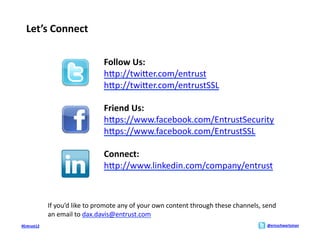 Let’s	
  Connect	
  

                                              Follow	
  Us:	
  
                                              hMp://twiMer.com/entrust	
  
                                              hMp://twiMer.com/entrustSSL	
  	
  

                                              Friend	
  Us:	
  
                                              hMps://www.facebook.com/EntrustSecurity	
  
                                              hMps://www.facebook.com/EntrustSSL	
  	
  

                                              Connect:	
  
                                              hMp://www.linkedin.com/company/entrust	
  



                 If	
  you’d	
  like	
  to	
  promote	
  any	
  of	
  your	
  own	
  content	
  through	
  these	
  channels,	
  send	
  
                 an	
  email	
  to	
  dax.davis@entrust.com	
  	
  
#Entrust12	
                                                                                                                       @ericschwartzman	
  
 
