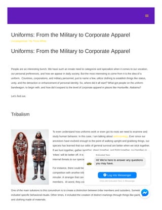 Uniforms: From the Military to Corporate Apparel
Uncategorized / By Tricia White
Uniforms: From the Military to Corporate Apparel
People are an interesting bunch. We have such an innate need to categorize and specialize when it comes to our vocation,
our personal preferences, and how we appear in daily society. But the most interesting to come from it is the idea of a
uniform. Countries, corporations, and military personnel, just to name a few, utilize clothing to establish things like status,
unity, and the detraction or enhancement of personal identity. So, where did it all start? What got people on the uniform
bandwagon, to begin with, and how did it expand to the level of corporate apparel in places like Huntsville, Alabama?
Let’s find out.
Tribalism
To even understand how uniforms work or even got its roots we need to examine and
study human behavior. In this case, I am talking about anthropology. Ever since our
ancestors have evolved enough to the point of walking upright and grabbing things, our
species has learned that our odds of general survival are better when we stick together.
If we hunt together, gather together, sleep together, and fight together, our families or
‘tribes’ will be better off. It is our basic biological drive. Of course, there are external and
internal threats to our species that puts this to the test.
For instance, there could be a hierarchical dispute inside the tribe. Or there could be a
competition with another tribe for resources. There is also the ever-present threat of the
intruder. A stranger that can take away resources that were meant for other tribe
members. At worst, they could cause serious harm to the tribe.
One of the main solutions to this conundrum is to create a distinction between tribe members and outsiders. Sometimes that
included specific behavioral rituals. Other times, it included the creation of distinct markings through things like paint, jewelry,
and clothing made of materials.

Log into Messenger
Chat with Entrusted Tees in Messenger
Entrusted Tees
Hi! We're here to answer any questions
you may have.
 