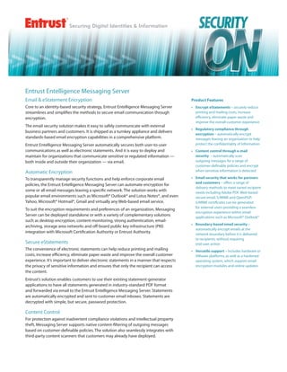 Entrust Entelligence Messaging Server
Email & eStatement Encryption                                                           Product Features
Core to an identity-based security strategy, Entrust Entelligence Messaging Server      •	 Encrypt eStatements – securely reduce
streamlines and simplifies the methods to secure email communication through               printing and mailing costs, increase
encryption.                                                                                efficiency, eliminate paper waste and
                                                                                           improve the overall customer experience
The email security solution makes it easy to safely communicate with external
                                                                                        •	 Regulatory compliance through
business partners and customers. It is shipped as a turnkey appliance and delivers
                                                                                           encryption – automatically encrypt
standards-based email encryption capabilities in a comprehensive platform.                 messages leaving an organization to help
Entrust Entelligence Messaging Server automatically secures both user-to-user              protect the confidentiality of information
communications as well as electronic statements. And it is easy to deploy and           •	 Content control through e-mail
maintain for organizations that communicate sensitive or regulated information —           security  – automatically scan
both inside and outside their organization — via email.                                    outgoing messages for a range of
                                                                                           customer-definable policies and encrypt
Automatic Encryption                                                                       when sensitive information is detected

To transparently manage security functions and help enforce corporate email             •	 Email security that works for partners
                                                                                           and customers – offers a range of
policies, the Entrust Entelligence Messaging Server can automate encryption for
                                                                                           delivery methods to meet varied recipient
some or all email messages leaving a specific network. The solution works with             needs including Adobe PDF, Web-based
popular email environments such as Microsoft® Outlook® and Lotus Notes®, and even          secure email, S/MIME and OpenPGP;
Yahoo, Microsoft® Hotmail®, Gmail and virtually any Web-based email service.               S/MIME certificates can be generated
                                                                                           for external users providing a seamless
To suit the encryption requirements and preferences of an organization, Messaging
                                                                                           encryption experience within email
Server can be deployed standalone or with a variety of complementary solutions             applications such as Microsoft® Outlook®
such as desktop encryption, content-monitoring, strong authentication, email-
                                                                                        •	 Boundary-based email security –
archiving, storage area networks and off-board public key infrastructure (PKI)
                                                                                           automatically encrypt emails at the
integration with Microsoft Certification Authority or Entrust Authority.                   network boundary before it is delivered
                                                                                           to recipients, without requiring
Secure eStatements                                                                         end-user action
The convenience of electronic statements can help reduce printing and mailing           •	 Versatile support – includes hardware or
costs, increase efficiency, eliminate paper waste and improve the overall customer         VMware platforms, as well as a hardened
experience. It’s important to deliver electronic statements in a manner that respects      operating system, which support email
the privacy of sensitive information and ensures that only the recipient can access        encryption modules and online updates
the content.
Entrust’s solution enables customers to use their existing statement-generator
applications to have all statements generated in industry-standard PDF format
and forwarded via email to the Entrust Entelligence Messaging Server. Statements
are automatically encrypted and sent to customer email inboxes. Statements are
decrypted with simple, but secure, password protection.

Content Control
For protection against inadvertent compliance violations and intellectual property
theft, Messaging Server supports native content-filtering of outgoing messages
based on customer-definable policies. The solution also seamlessly integrates with
third-party content scanners that customers may already have deployed.
 