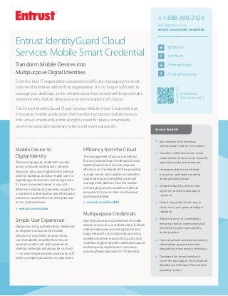 DOWNLOAD
THIS Data Sheet
@Entrust
+entrust
/EntrustVideo
/EntrustSecurity
+1-888-690-2424
entrust@entrust.com
entrust.com/mobile-credentials
šš Key component of the Entrust
IdentityGuard Cloud Services solution
šš Transform mobile devices into virtual
credentials for secure access to networks,
applications and physical resources
šš Leverage mobile for out-of-band
transaction confirmation to defeat
desktop-based malware
šš Streamline business services with
anywhere, anytime mobile digital
signatures
šš Extend strong identities for secure
cloud access, encryption and digital
signatures
šš Reduce total cost of ownership by
removing need for expensive physical
form factors, printers and specialty
desktop readers
šš Future-proof authentication investments
with platform approach that easily
integrates with new security technology
šš Developed for the real world with
out-of-the-box support for iOS, Android,
BlackBerry and Windows Phone mobile
operating systems
Service Benefits
Mobile Device to
Digital Identity
These multipurpose credentials securely
access computer workstations, network
resources, data, cloud applications, physical
doors or buildings, and also enable users to
digitally sign transactions and encrypt data.
It’s more convenient, easier to use, cost-
effective to deploy and provides support for
a number of authentication and information-
protection needs within the enterprise and
across customer bases.
uu entrust.com/mobile
Simple User Experience
Deploying strong authentication credentials
on employee and customer mobile
devices not only meets security needs,
but dramatically simplifies the end-user
experience with ease and convenience.
Identity credentials will always be on hand
— no more single-purpose smartcards, OTP
tokens, complex passwords or costly resets.
Efficiency from the Cloud
The management infrastructure behind
Entrust’s Mobile Smart Credentials, Entrust
IdentityGuard Cloud Services improves
efficiency and accelerates ROI by providing
a single, secure and scalable consolidated
digital identity and simplified certificate
management platform. Ease the burden
of managing security and allow staff and
resources to focus on their core business
and responsibilities.
uu entrust.com/CloudPKI
Multipurpose Credentials
Gain the power and convenience of mobile
devices as easy-to-use authenticators for both
internal employees accessing physical and
logical resources, and customers accessing
mobile and online services. Rich policy and
workflow engines simplify credential issuance
and temporary replacement or recovery,
requiring fewer demands on IT help desks.
Entrust IdentityGuard Cloud
Services Mobile Smart Credential
Transform Mobile Devices into
Multipurpose Digital Identities
Even the best IT organizations experience difficulty managing the sheer
volume of identities within their organization. It’s no longer sufficient to
manage just desktops, as the infrastructure has moved well beyond static
environments. Mobile devices are now the platform of choice.
The Entrust IdentityGuard Cloud Services Mobile Smart Credential is an
innovative mobile application that transforms popular mobile devices
into virtual smartcards, eliminating the need for plastic smartcards,
one-time-passcode hardware tokens and even passwords.
 