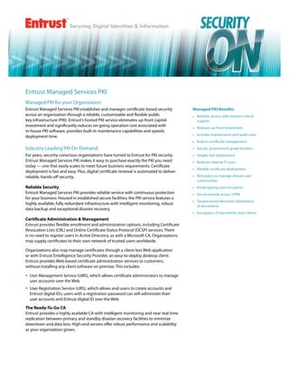 Entrust Managed Services PKI
Managed PKI for your Organization
Entrust Managed Services PKI establishes and manages certificate-based security           Managed PKI Benefits
across an organization through a reliable, customizable and flexible public               •	 Reliable service with mission-critical
key infrastructure (PKI). Entrust’s hosted PKI service eliminates up-front capital           support
investment and significantly reduces on-going operation cost associated with              •	 Reduces up-front investment
in-house PKI software, provides built-in maintenance capabilities and speeds
deployment time.                                                                          •	 Includes maintenance and audit costs
                                                                                          •	 Built-in certificate management
Industry-Leading PKI On Demand                                                            •	 Secure, government-grade facilities
For years, security-conscious organizations have turned to Entrust for PKI security.      •	 Simple, fast deployment
Entrust Managed Services PKI makes it easy to purchase exactly the PKI you need           •	 Reduces internal IT costs
today — one that easily scales to meet future business requirements. Certificate
                                                                                          •	 Flexible certificate deployment
deployment is fast and easy. Plus, digital certificate renewal is automated to deliver
reliable, hands-off security.                                                             •	 Rich policy to manage diverse user
                                                                                             communities
Reliable Security                                                                         •	 Email-signing and encryption
Entrust Managed Services PKI provides reliable service with continuous protection         •	 Secure remote access (VPN)
for your business. Housed in established secure facilities, the PKI service features a
                                                                                          •	 Tamper-proof electronic distribution
highly available, fully redundant infrastructure with intelligent monitoring, robust
                                                                                             of documents
data backup and exceptional disaster recovery.
                                                                                          •	 Encryption of documents and e-forms
Certificate Administration & Management
Entrust provides flexible enrollment and administration options, including Certificate
Revocation Lists (CRL) and Online Certificate Status Protocol (OCSP) services. There
is no need to register users in Active Directory, as with a Microsoft CA. Organizations
may supply certificates to their own network of trusted users worldwide.

Organizations also may manage certificates through a client-less Web application
or with Entrust Entelligence Security Provider, an easy-to-deploy desktop client.
Entrust provides Web-based certificate administration services to customers,
without installing any client software on premise. This includes:

•	 User Management Service (UMS), which allows certificate administrators to manage
    user accounts over the Web
•	 User Registration Service (URS), which allows end-users to create accounts and
   Entrust digital IDs; users with a registration password can self-administer their
   user accounts and Entrust digital ID over the Web
The Ready-To-Go CA
Entrust provides a highly available CA with intelligent monitoring and near real-time
replication between primary and standby disaster recovery facilities to minimize
downtown and data loss. High-end servers offer robust performance and scalability
as your organization grows.
 