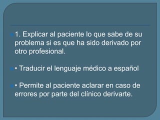 1. Explicar al paciente lo que sabe de su
problema si es que ha sido derivado por
otro profesional.
• Traducir el lenguaje médico a español
• Permite al paciente aclarar en caso de
errores por parte del clínico derivarte.
 