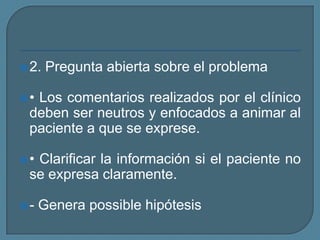 2. Pregunta abierta sobre el problema
• Los comentarios realizados por el clínico
deben ser neutros y enfocados a animar al
paciente a que se exprese.
• Clarificar la información si el paciente no
se expresa claramente.
- Genera possible hipótesis
 