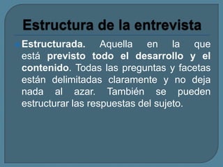 Estructurada. Aquella en la que
está previsto todo el desarrollo y el
contenido. Todas las preguntas y facetas
están delimitadas claramente y no deja
nada al azar. También se pueden
estructurar las respuestas del sujeto.
 