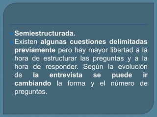 Semiestructurada.
Existen algunas cuestiones delimitadas
previamente pero hay mayor libertad a la
hora de estructurar las preguntas y a la
hora de responder. Según la evolución
de la entrevista se puede ir
cambiando la forma y el número de
preguntas.
 
