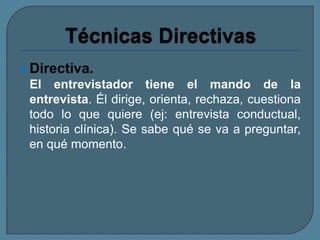 Directiva.
El entrevistador tiene el mando de la
entrevista. Él dirige, orienta, rechaza, cuestiona
todo lo que quiere (ej: entrevista conductual,
historia clínica). Se sabe qué se va a preguntar,
en qué momento.
 