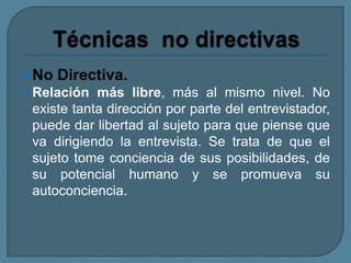 No Directiva.
 Relación más libre, más al mismo nivel. No
existe tanta dirección por parte del entrevistador,
puede dar libertad al sujeto para que piense que
va dirigiendo la entrevista. Se trata de que el
sujeto tome conciencia de sus posibilidades, de
su potencial humano y se promueva su
autoconciencia.
 