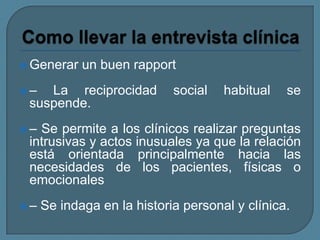  Generar un buen rapport
 – La reciprocidad social habitual se
suspende.
 – Se permite a los clínicos realizar preguntas
intrusivas y actos inusuales ya que la relación
está orientada principalmente hacia las
necesidades de los pacientes, físicas o
emocionales
 – Se indaga en la historia personal y clínica.
 