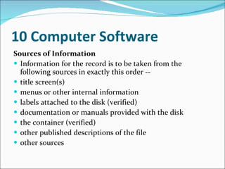 10 Computer Software   Sources of Information   Information for the record is to be taken from the following sources in exactly this order --  title screen(s)  menus or other internal information  labels attached to the disk (verified)  documentation or manuals provided with the disk  the container (verified)  other published descriptions of the file  other sources  