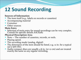 12 Sound Recording   Sources of Information   The item itself (e.g., labels on records or cassettes)  Accompanying material  Container  Other sources  Main Entry   Selection of main entry for sound recordings can be very complex. Consult for specific details  AACR2R2   Physical Description Area   Note -- The number of cassettes, records, or reels.  Playing speed.  The recording mode (analog, digital)  The dimension of the item should be listed, e.g. 12 in. for a typical 331/3 rpm disc.  Audio compact discs are usually 4 þ in. (or 12 cm) and are treated exactly the same as any regular recording. 