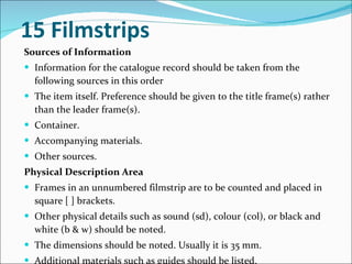 15 Filmstrips   Sources of Information   Information for the catalogue record should be taken from the following sources in this order  The item itself. Preference should be given to the title frame(s) rather than the leader frame(s).  Container.  Accompanying materials.  Other sources.  Physical Description Area   Frames in an unnumbered filmstrip are to be counted and placed in square [ ] brackets.  Other physical details such as sound (sd), colour (col), or black and white (b & w) should be noted.  The dimensions should be noted. Usually it is 35 mm.  Additional materials such as guides should be listed.  