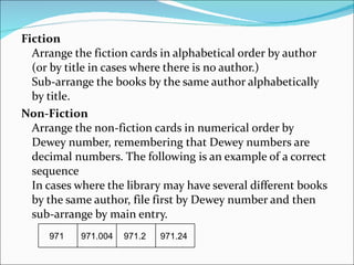 Fiction  Arrange the fiction cards in alphabetical order by author (or by title in cases where there is no author.)  Sub-arrange the books by the same author alphabetically by title.  Non-Fiction   Arrange the non-fiction cards in numerical order by Dewey number, remembering that Dewey numbers are decimal numbers. The following is an example of a correct sequence  In cases where the library may have several different books by the same author, file first by Dewey number and then sub-arrange by main entry. 971  971.004  971.2  971.24  