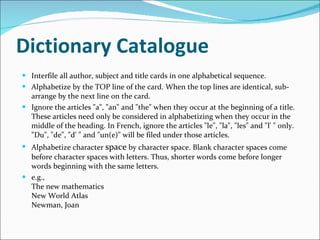 Dictionary Catalogue   Interfile all author, subject and title cards in one alphabetical sequence.  Alphabetize by the TOP line of the card. When the top lines are identical, sub-arrange by the next line on the card.  Ignore the articles "a", "an" and "the" when they occur at the beginning of a title. These articles need only be considered in alphabetizing when they occur in the middle of the heading. In French, ignore the articles "le", "la", "les" and "l' " only. "Du", "de", "d' " and "un(e)" will be filed under those articles.  Alphabetize character  space  by character space. Blank character spaces come before character spaces with letters. Thus, shorter words come before longer words beginning with the same letters.  e.g.,  The new mathematics  New World Atlas  Newman, Joan  