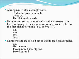 Acronyms are filed as single words.  Under the green umbrella  UNESCO  The Union of Canada  Numbers expressed as numerals (arabic or roman) are filed according to their numerical value; this file is before the first alphabetical file (e.g., before "A").  e.g.,  200  275  6000  Numbers that are spelled out as words are filed as spelled.  e.g.,  Six thousand  Two hundred seventy-five  Two thousand  