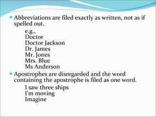 Abbreviations are filed exactly as written, not as if spelled out.  e.g.,  Doctor  Doctor Jackson  Dr. James  Mr. Jones  Mrs. Blue  Ms Anderson  Apostrophes are disregarded and the word containing the apostrophe is filed as one word.  I saw three ships  I'm moving  Imagine  