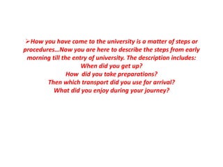 How you have come to the university is a matter of steps or
procedures…Now you are here to describe the steps from early
morning till the entry of university. The description includes:
When did you get up?
How did you take preparations?
Then which transport did you use for arrival?
What did you enjoy during your journey?
 